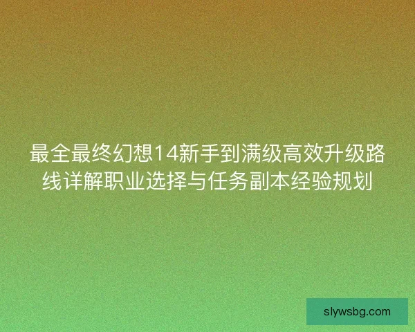 最全最终幻想14新手到满级高效升级路线详解职业选择与任务副本经验规划