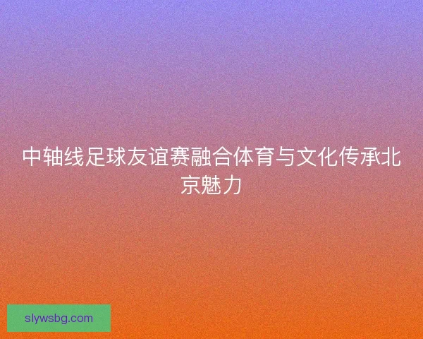 中轴线足球友谊赛融合体育与文化传承北京魅力